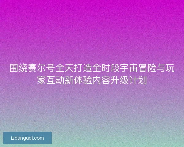 围绕赛尔号全天打造全时段宇宙冒险与玩家互动新体验内容升级计划 围绕赛尔号全天打造全时段宇宙冒险与玩家互动新体验内容升级计划