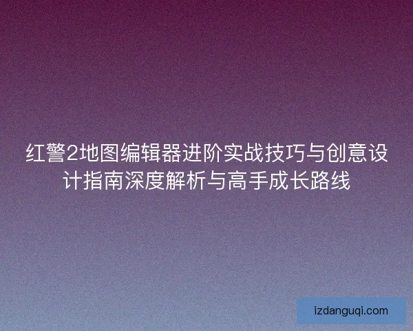 红警2地图编辑器进阶实战技巧与创意设计指南深度解析与高手成长路线
