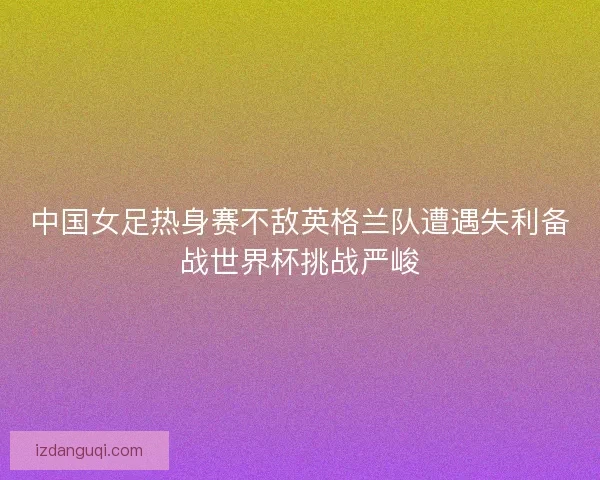 中国女足热身赛不敌英格兰队遭遇失利备战世界杯挑战严峻