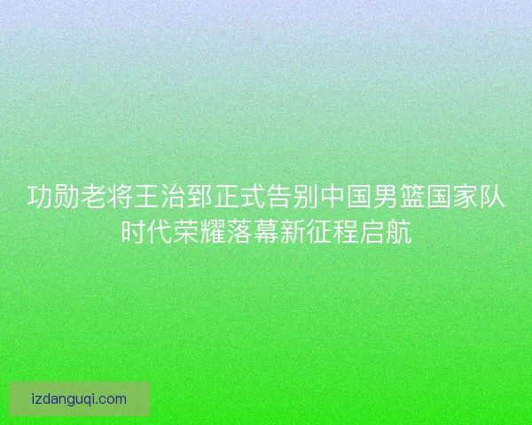 功勋老将王治郅正式告别中国男篮国家队时代荣耀落幕新征程启航