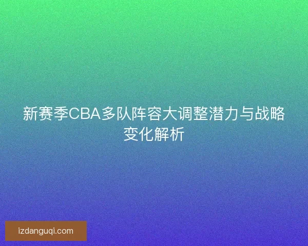新赛季CBA多队阵容大调整潜力与战略变化解析 新赛季CBA多队阵容大调整潜力与战略变化解析