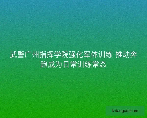 武警广州指挥学院强化军体训练 推动奔跑成为日常训练常态