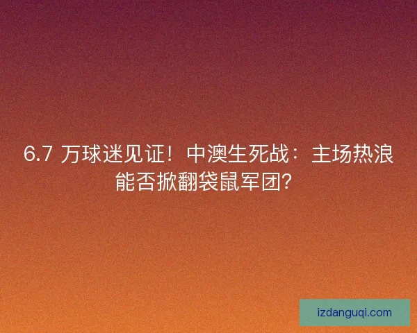 6.7 万球迷见证!中澳生死战:主场热浪能否掀翻袋鼠军团? 6.7 万球迷见证!中澳生死战:主场热浪能否掀翻袋鼠军团?