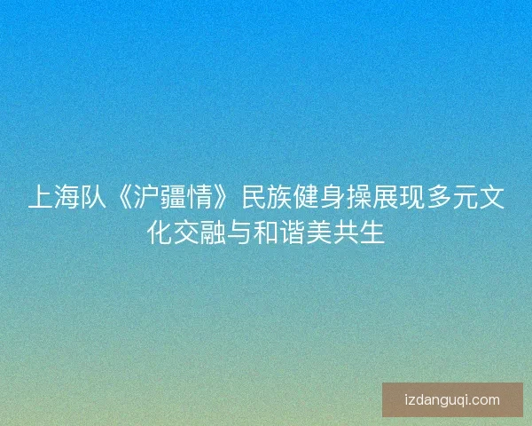 上海队《沪疆情》民族健身操展现多元文化交融与和谐美共生 上海队《沪疆情》民族健身操展现多元文化交融与和谐美共生