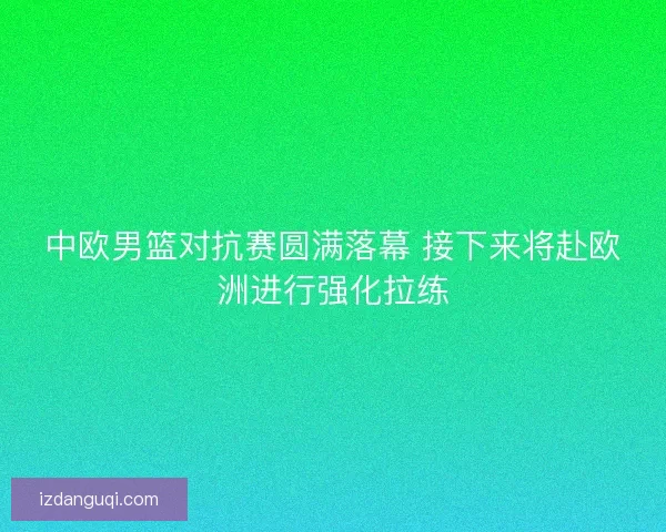 中欧男篮对抗赛圆满落幕 接下来将赴欧洲进行强化拉练 中欧男篮对抗赛圆满落幕 接下来将赴欧洲进行强化拉练