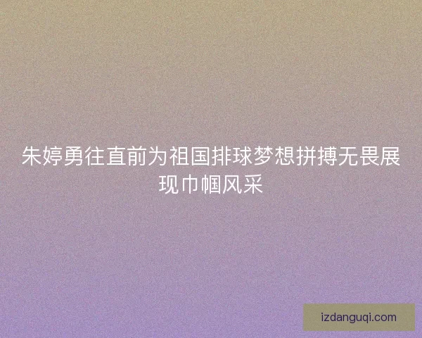 朱婷勇往直前为祖国排球梦想拼搏无畏展现巾帼风采