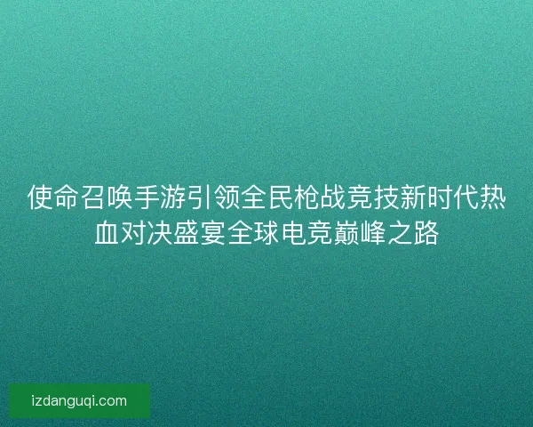 使命召唤手游引领全民枪战竞技新时代热血对决盛宴全球电竞巅峰之路 使命召唤手游引领全民枪战竞技新时代热血对决盛宴全球电竞巅峰之路