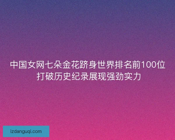 中国女网七朵金花跻身世界排名前100位 打破历史纪录展现强劲实力