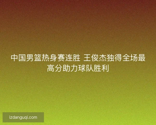 中国男篮热身赛连胜 王俊杰独得全场最高分助力球队胜利 中国男篮热身赛连胜 王俊杰独得全场最高分助力球队胜利