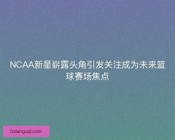 NCAA新星崭露头角引发关注成为未来篮球赛场焦点 NCAA新星崭露头角引发关注成为未来篮球赛场焦点