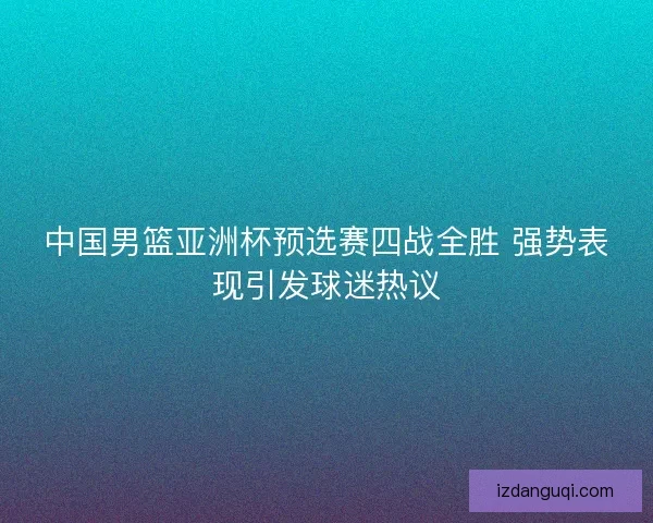 中国男篮亚洲杯预选赛四战全胜 强势表现引发球迷热议 中国男篮亚洲杯预选赛四战全胜 强势表现引发球迷热议